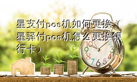 星支付pos机如何更换（星驿付pos机怎么更换银行卡）