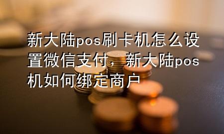 新大陆pos刷卡机怎么设置微信支付，新大陆pos机如何绑定商户