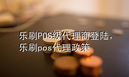 乐刷POS级代理商登陆，乐刷pos代理政策