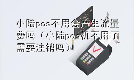 小陆pos不用会产生流量费吗（小陆pos机不用了需要注销吗）