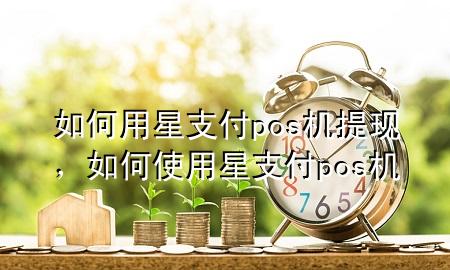 如何用星支付pos机提现，如何使用星支付pos机