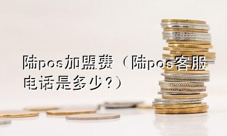 陆pos加盟费（陆pos客服电话是多少?）