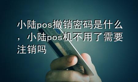 小陆pos撤销密码是什么，小陆pos机不用了需要注销吗