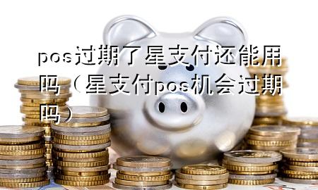 pos过期了星支付还能用吗（星支付pos机会过期吗）