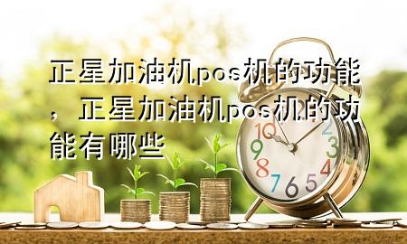 正星加油机pos机的功能，正星加油机pos机的功能有哪些