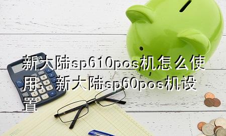 新大陆sp610pos机怎么使用，新大陆sp60pos机设置