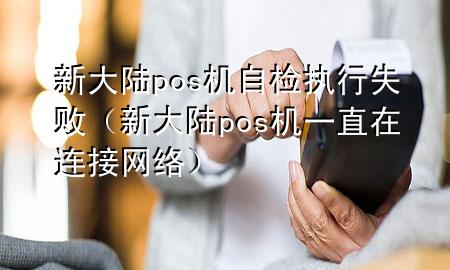 新大陆pos机自检执行失败（新大陆pos机一直在连接网络）