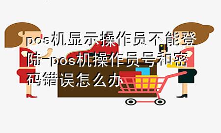 pos机显示操作员不能登陆-pos机操作员号和密码错误怎么办