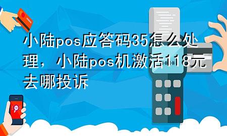 小陆pos应答码35怎么处理，小陆pos机激活118元去哪投诉