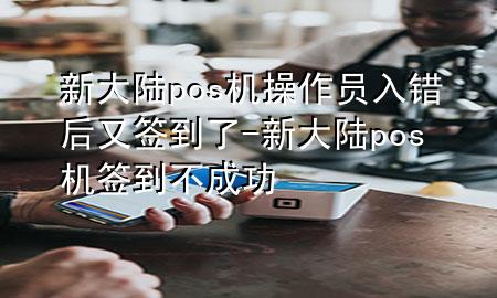 新大陆pos机操作员入错后又签到了-新大陆pos机签到不成功