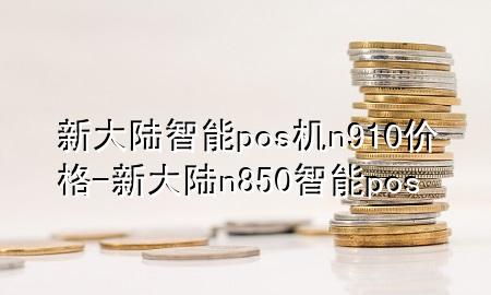 新大陆智能pos机n910价格-新大陆n850智能pos