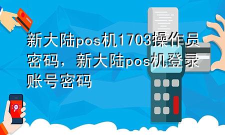 新大陆pos机1703操作员密码，新大陆pos 机登录账号密码