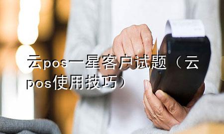 云pos一星客户试题（云pos使用技巧）