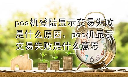 pos机登陆显示交易失败是什么原因，pos机显示交易失败是什么意思