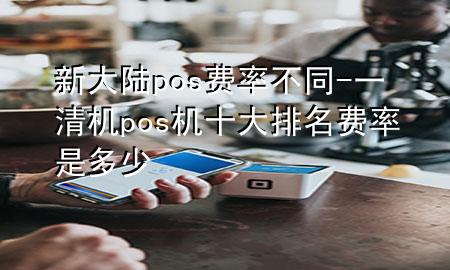 新大陆pos费率不同-一清机pos机十大排名费率是多少